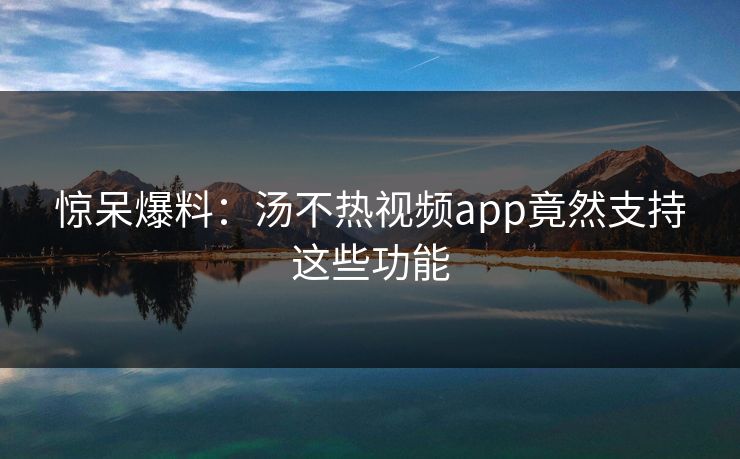 惊呆爆料：汤不热视频app竟然支持这些功能
