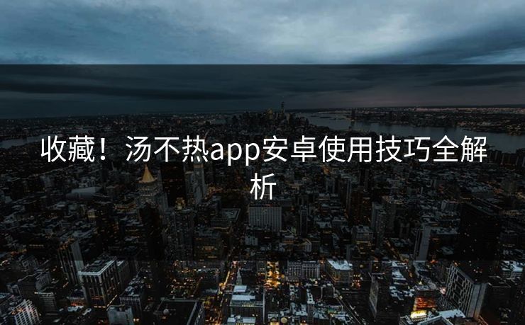 收藏！汤不热app安卓使用技巧全解析