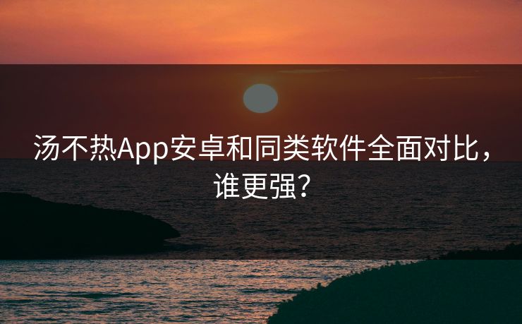 汤不热App安卓和同类软件全面对比，谁更强？