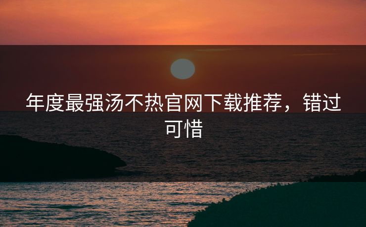 年度最强汤不热官网下载推荐，错过可惜