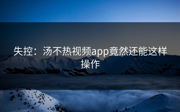 失控：汤不热视频app竟然还能这样操作