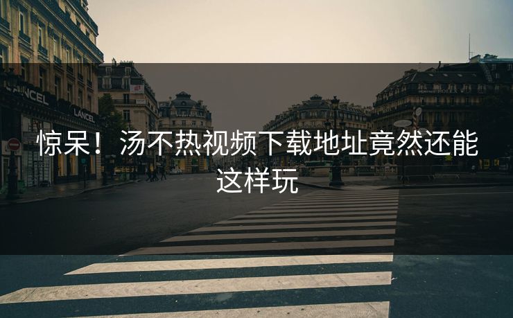 惊呆！汤不热视频下载地址竟然还能这样玩