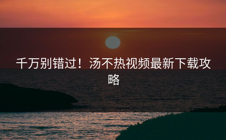 千万别错过！汤不热视频最新下载攻略