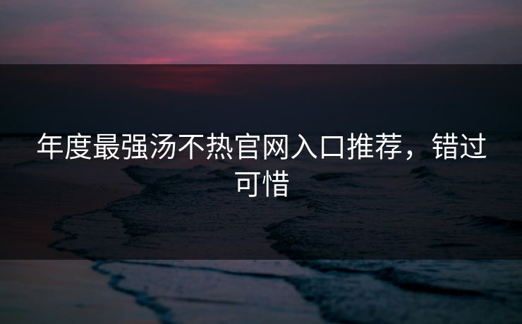 年度最强汤不热官网入口推荐，错过可惜