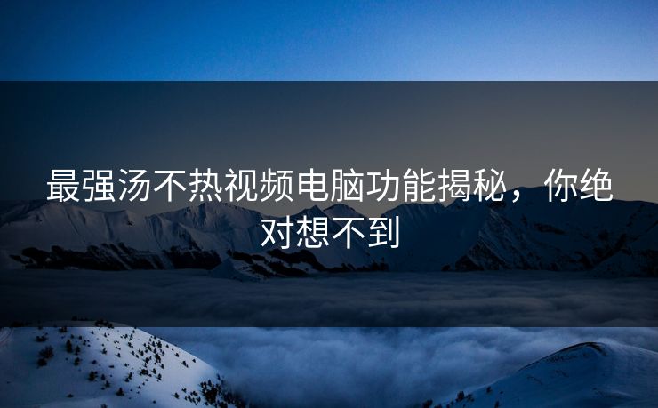 最强汤不热视频电脑功能揭秘，你绝对想不到