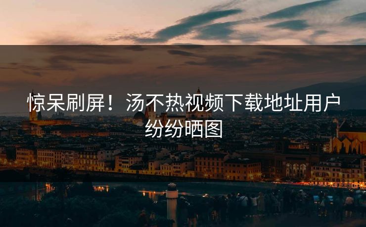惊呆刷屏！汤不热视频下载地址用户纷纷晒图