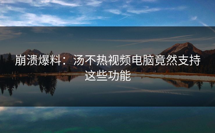 崩溃爆料：汤不热视频电脑竟然支持这些功能