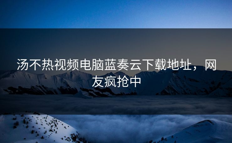 汤不热视频电脑蓝奏云下载地址，网友疯抢中