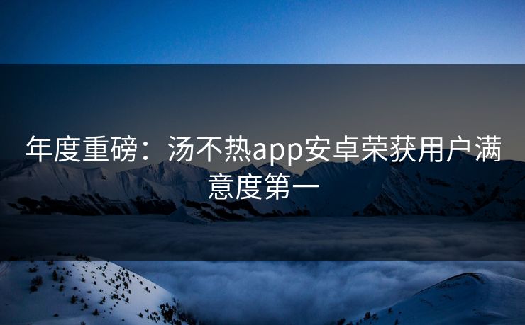 年度重磅：汤不热app安卓荣获用户满意度第一