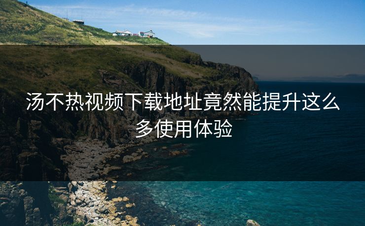 汤不热视频下载地址竟然能提升这么多使用体验