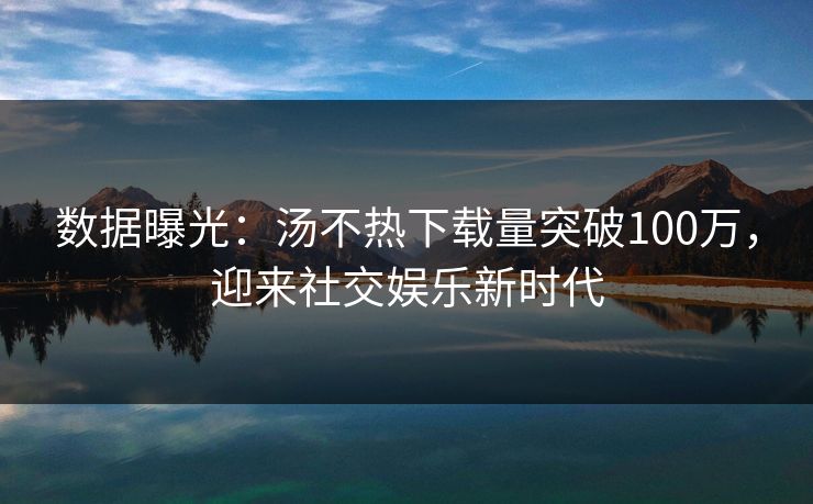 数据曝光：汤不热下载量突破100万，迎来社交娱乐新时代