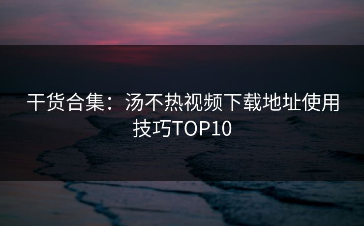 干货合集：汤不热视频下载地址使用技巧TOP10