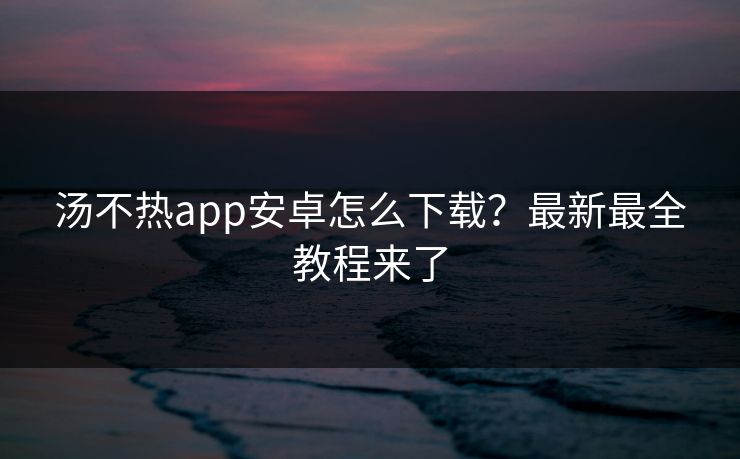 汤不热app安卓怎么下载？最新最全教程来了