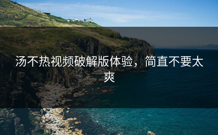 汤不热视频破解版体验，简直不要太爽