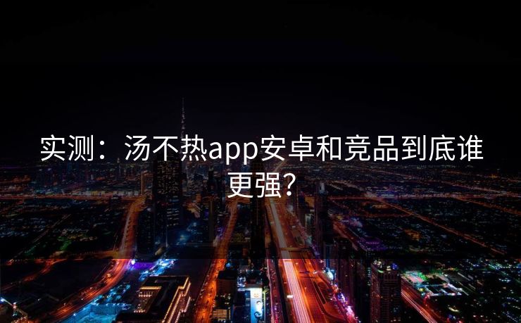 实测：汤不热app安卓和竞品到底谁更强？