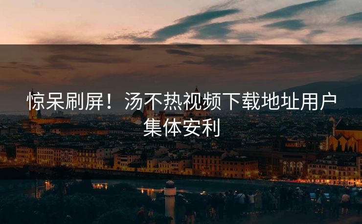 惊呆刷屏！汤不热视频下载地址用户集体安利