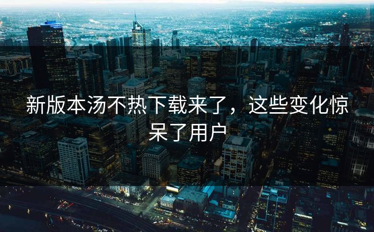 新版本汤不热下载来了，这些变化惊呆了用户