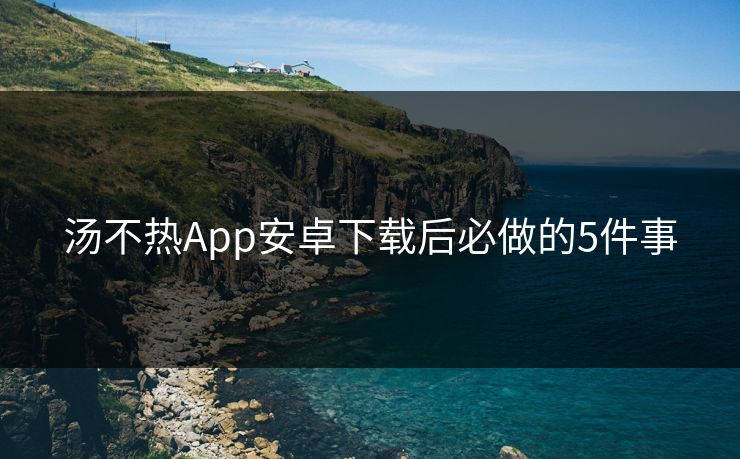 汤不热App安卓下载后必做的5件事