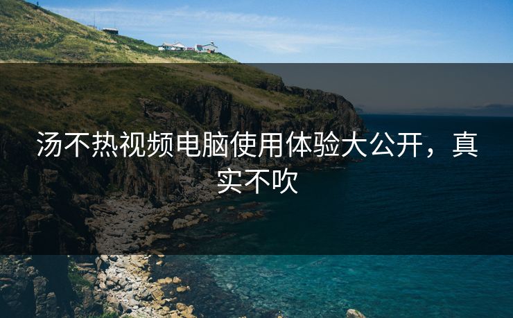汤不热视频电脑使用体验大公开，真实不吹