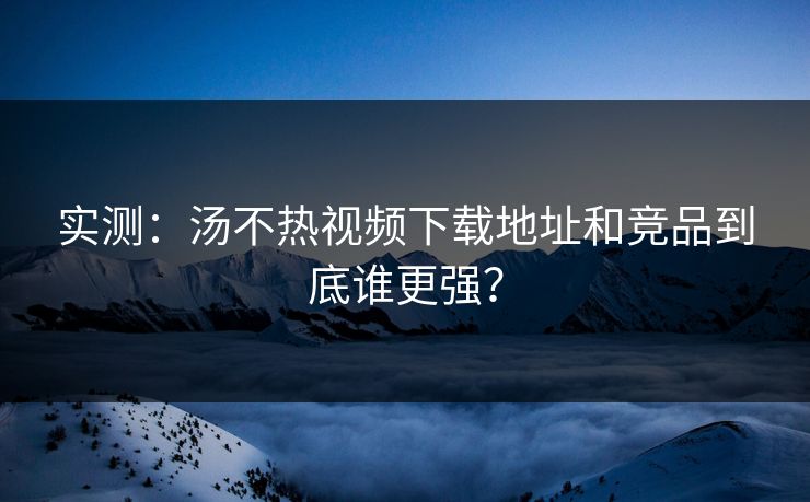 实测：汤不热视频下载地址和竞品到底谁更强？