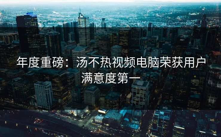 年度重磅：汤不热视频电脑荣获用户满意度第一
