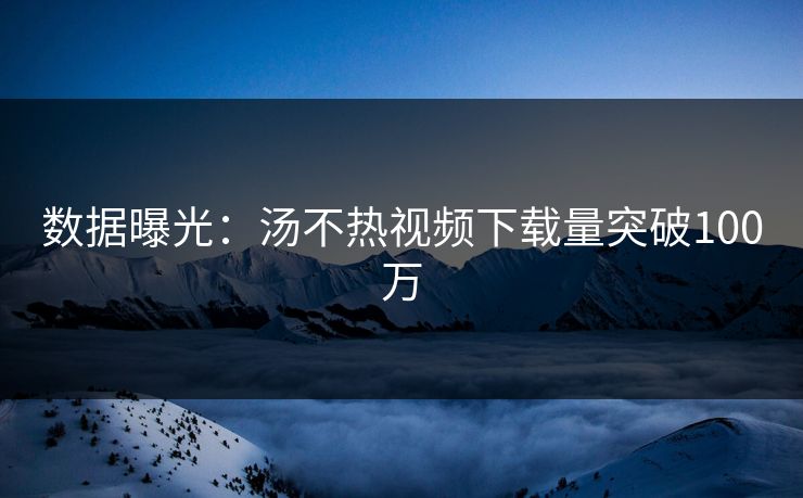 数据曝光：汤不热视频下载量突破100万