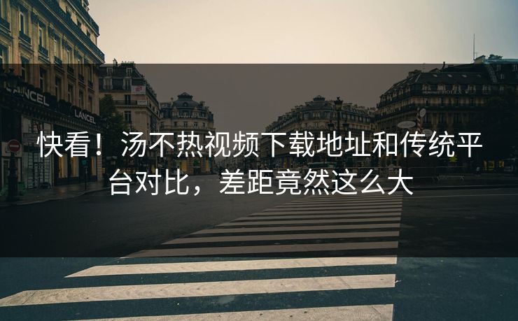 快看！汤不热视频下载地址和传统平台对比，差距竟然这么大