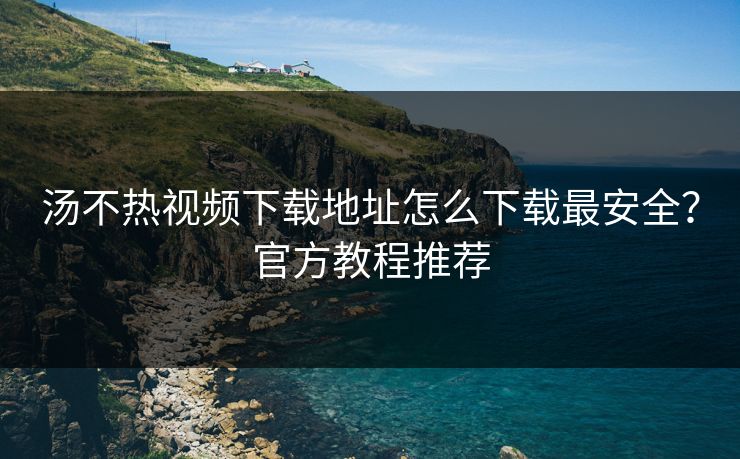 汤不热视频下载地址怎么下载最安全？官方教程推荐