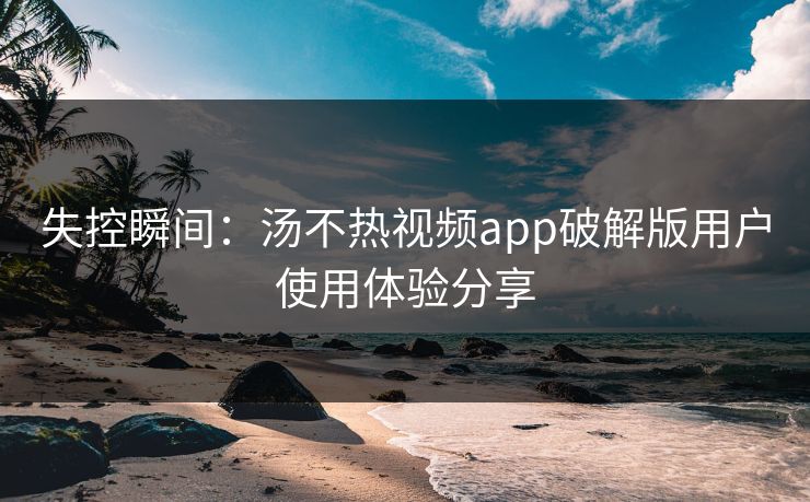 失控瞬间：汤不热视频app破解版用户使用体验分享