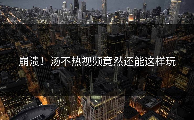 崩溃！汤不热视频竟然还能这样玩