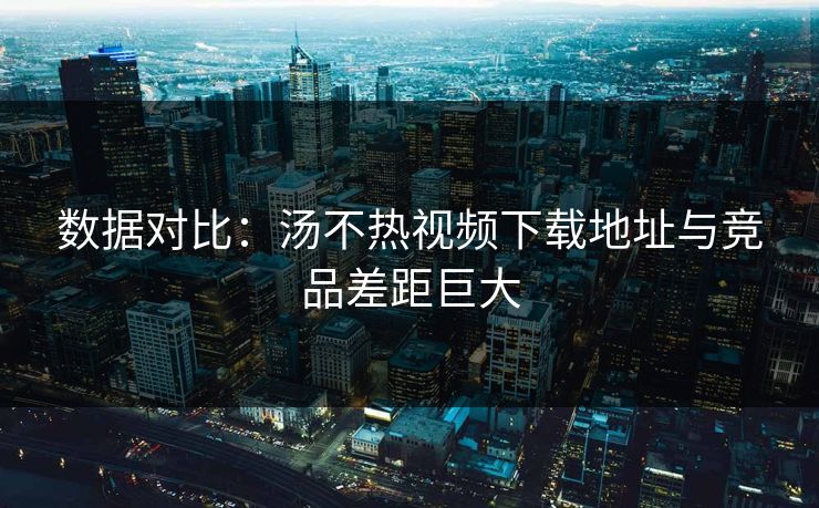 数据对比：汤不热视频下载地址与竞品差距巨大