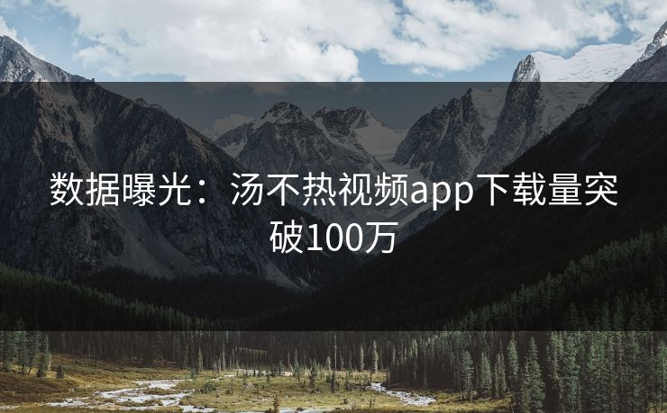 数据曝光：汤不热视频app下载量突破100万