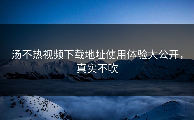 汤不热视频下载地址使用体验大公开，真实不吹