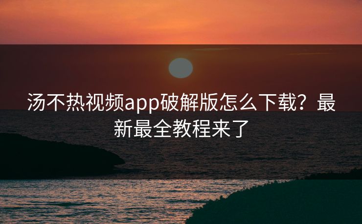 汤不热视频app破解版怎么下载？最新最全教程来了