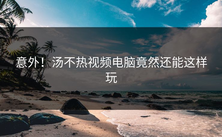 意外！汤不热视频电脑竟然还能这样玩