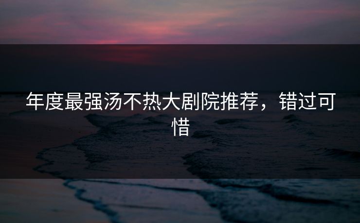 年度最强汤不热大剧院推荐，错过可惜