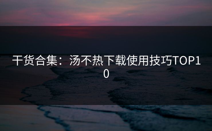 干货合集：汤不热下载使用技巧TOP10