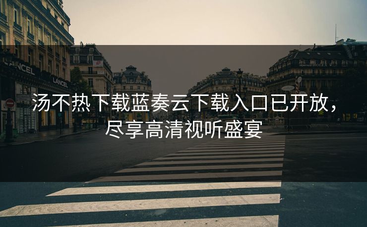 汤不热下载蓝奏云下载入口已开放，尽享高清视听盛宴