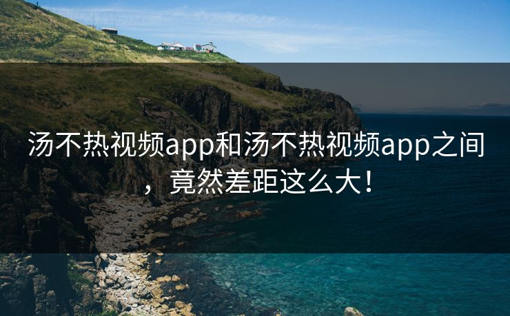 汤不热视频app和汤不热视频app之间，竟然差距这么大！