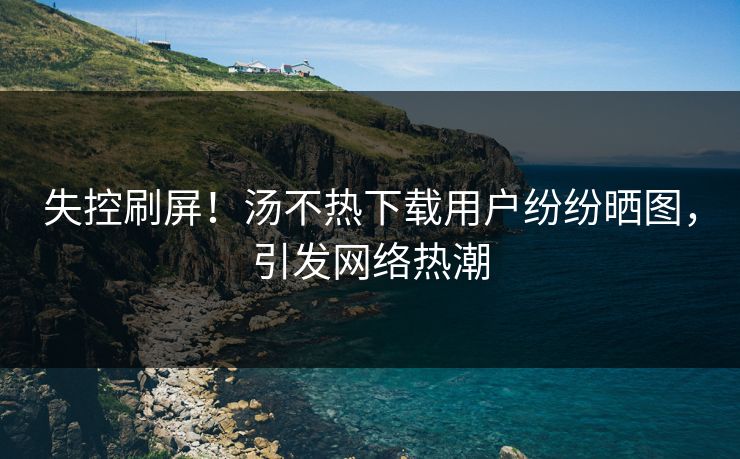 失控刷屏！汤不热下载用户纷纷晒图，引发网络热潮