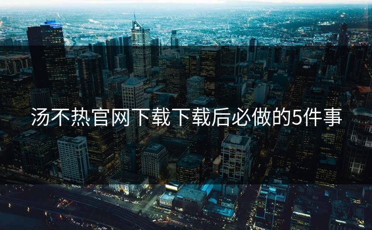 汤不热官网下载下载后必做的5件事
