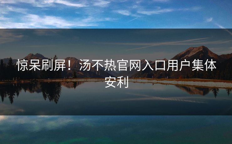 惊呆刷屏！汤不热官网入口用户集体安利