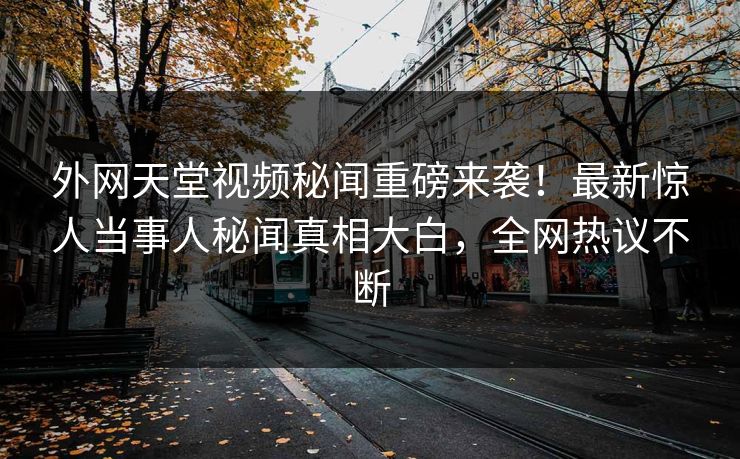 外网天堂视频秘闻重磅来袭！最新惊人当事人秘闻真相大白，全网热议不断