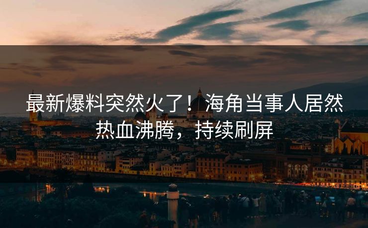 最新爆料突然火了！海角当事人居然热血沸腾，持续刷屏