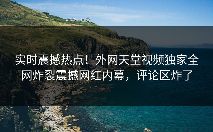 实时震撼热点！外网天堂视频独家全网炸裂震撼网红内幕，评论区炸了