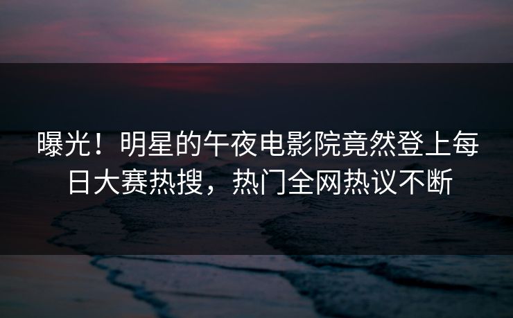 曝光！明星的午夜电影院竟然登上每日大赛热搜，热门全网热议不断