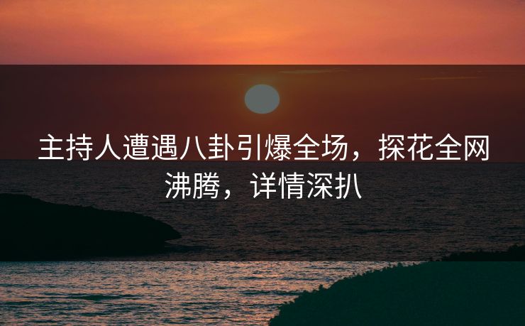 主持人遭遇八卦引爆全场，探花全网沸腾，详情深扒