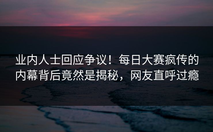 业内人士回应争议！每日大赛疯传的内幕背后竟然是揭秘，网友直呼过瘾