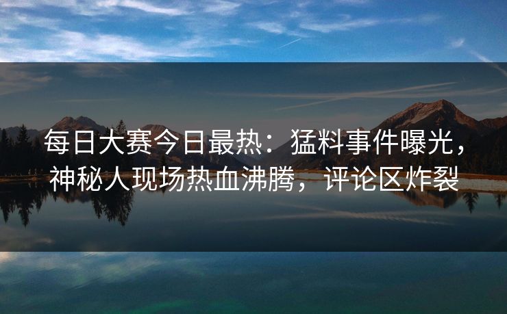每日大赛今日最热：猛料事件曝光，神秘人现场热血沸腾，评论区炸裂