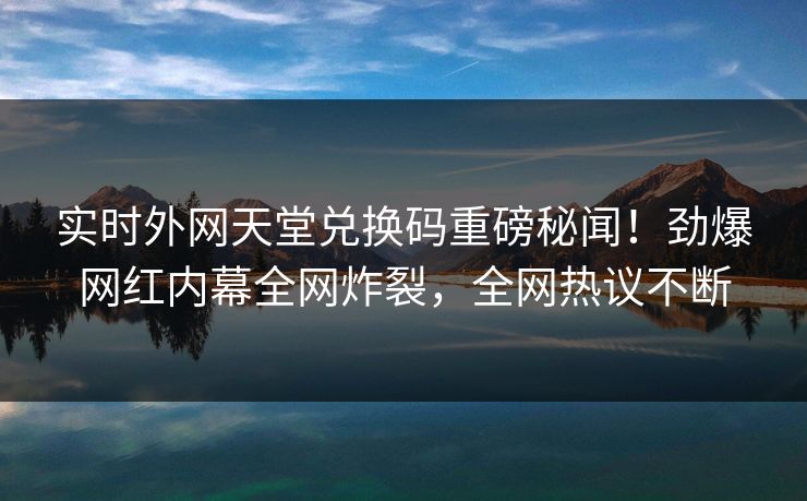 实时外网天堂兑换码重磅秘闻！劲爆网红内幕全网炸裂，全网热议不断